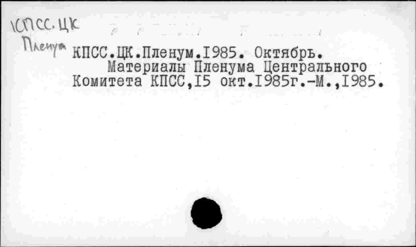 ﻿Г\ке-иу
КПСС.ЦК.Пленум.1985. Октябрь.
Материалы Пленума Центрального Комитета КПСС,15 окт.1985г.-М.,1985.